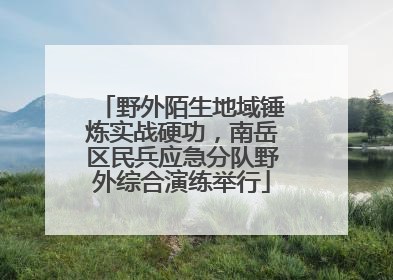野外陌生地域锤炼实战硬功，南岳区民兵应急分队野外综合演练举行