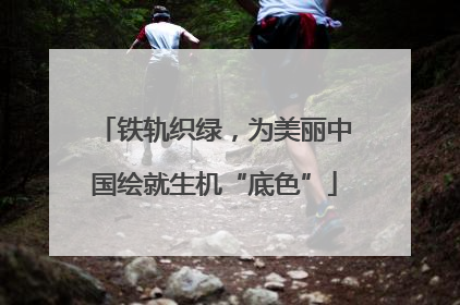 铁轨织绿，为美丽中国绘就生机“底色”