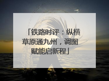 铁路时评：纵横草原通九州，调图赋能启新程