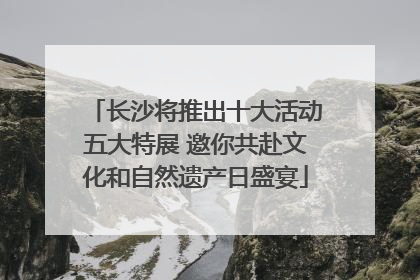 长沙将推出十大活动五大特展 邀你共赴文化和自然遗产日盛宴
