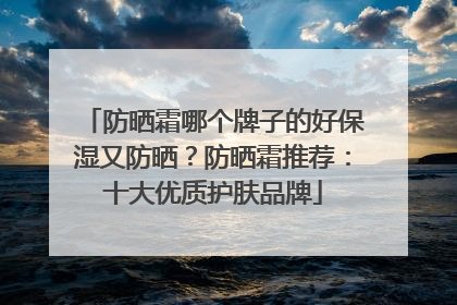 防晒霜哪个牌子的好保湿又防晒？防晒霜推荐：十大优质护肤品牌