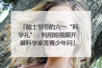 院士爷爷的六一“科学礼”：利用短视频开展科学家答青少年问