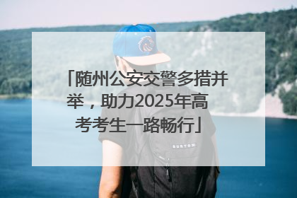 随州公安交警多措并举，助力2025年高考考生一路畅行