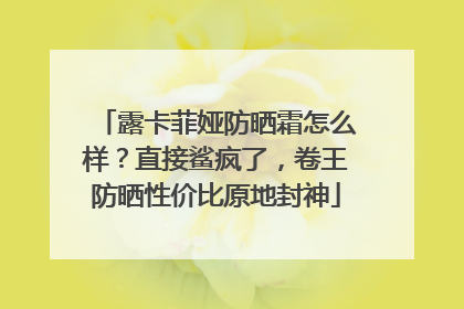 露卡菲娅防晒霜怎么样？直接鲨疯了，卷王防晒性价比原地封神