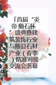 首届“炎帝·随石杯”盛典暨建筑装饰行业与随县石材产业（春季）精准对接交流会落幕