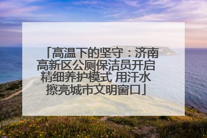 高温下的坚守：济南高新区公厕保洁员开启精细养护模式 用汗水擦亮城市文明窗口