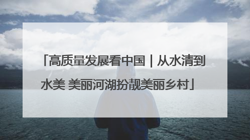 高质量发展看中国｜从水清到水美 美丽河湖扮靓美丽乡村