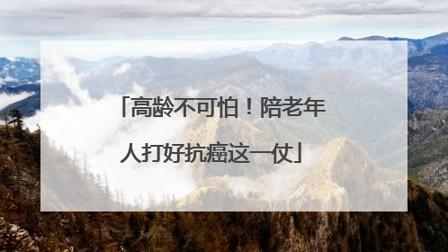 高龄不可怕！陪老年人打好抗癌这一仗
