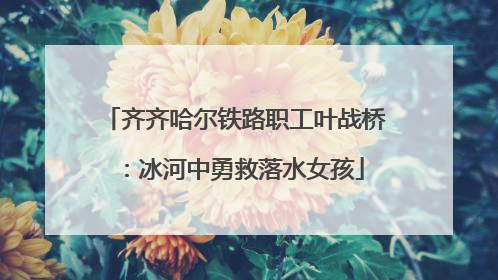 齐齐哈尔铁路职工叶战桥：冰河中勇救落水女孩