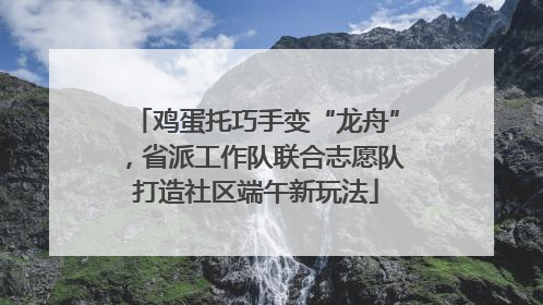 鸡蛋托巧手变“龙舟”，省派工作队联合志愿队打造社区端午新玩法
