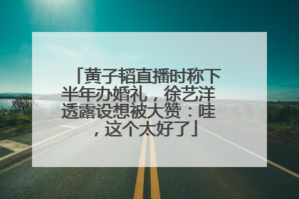 黄子韬直播时称下半年办婚礼，徐艺洋透露设想被大赞：哇，这个太好了