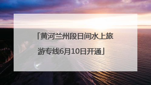 黄河兰州段日间水上旅游专线6月10日开通