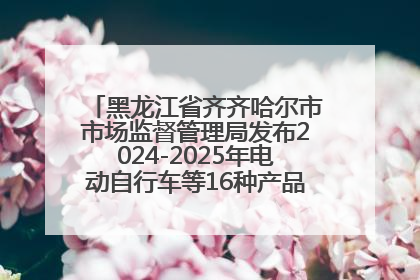 黑龙江省齐齐哈尔市市场监督管理局发布2024-2025年电动自行车等16种产品质量监督抽查情况