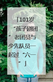 101岁“孩子剧团”老团员与少先队员一起过“六一”