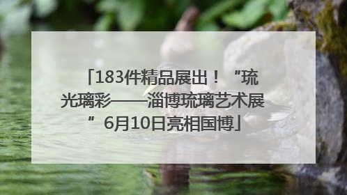 183件精品展出！“琉光璃彩——淄博琉璃艺术展”6月10日亮相国博