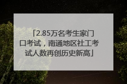 2.85万名考生家门口考试，南通地区社工考试人数再创历史新高