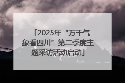 2025年“万千气象看四川”第二季度主题采访活动启动