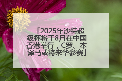 2025年沙特超级杯将于8月在中国香港举行，C罗、本泽马或将来华参赛