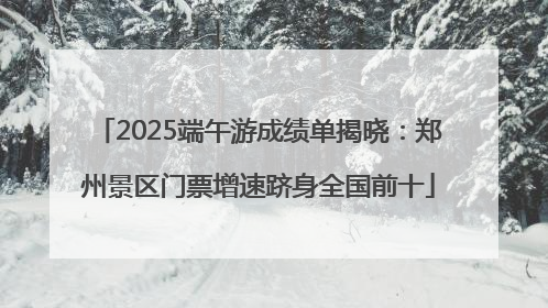 2025端午游成绩单揭晓：郑州景区门票增速跻身全国前十