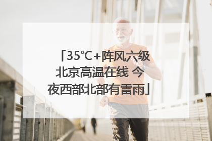 35℃+阵风六级 北京高温在线 今夜西部北部有雷雨