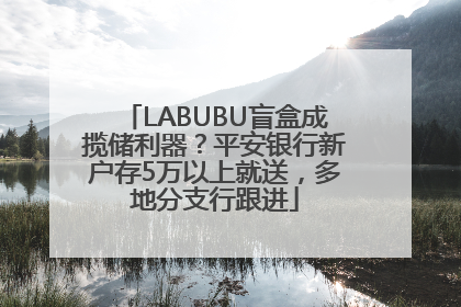 LABUBU盲盒成揽储利器？平安银行新户存5万以上就送，多地分支行跟进